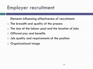 Employer recruitment
    Elements influencing effectiveness of recruitment:
   The breadth and quality of the process
   The size of the labour pool and the location of jobs
   Offered pay and benefits
   Job quality and requirements of the position
   Organizational image




                                           19
 