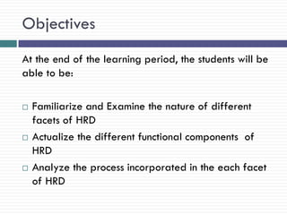 Objectives
At the end of the learning period, the students will be
able to be:

   Familiarize and Examine the nature of different
    facets of HRD
   Actualize the different functional components of
    HRD
   Analyze the process incorporated in the each facet
    of HRD
 