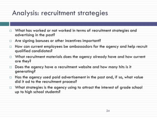Analysis: recruitment strategies

   What has worked or not worked in terms of recruitment strategies and
    advertising in the past?
   Are signing bonuses or other incentives important?
   How can current employees be ambassadors for the agency and help recruit
    qualified candidates?
   What recruitment materials does the agency already have and how current
    are they?
   Does the agency have a recruitment website and how many hits is it
    generating?
   Has the agency used paid advertisement in the past and, if so, what value
    did it ad to the recruitment process?
   What strategies is the agency using to attract the interest of grade school
    up to high school students?



                                                       24
 