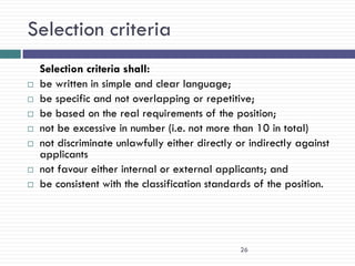 Selection criteria
    Selection criteria shall:
   be written in simple and clear language;
   be specific and not overlapping or repetitive;
   be based on the real requirements of the position;
   not be excessive in number (i.e. not more than 10 in total)
   not discriminate unlawfully either directly or indirectly against
    applicants
   not favour either internal or external applicants; and
   be consistent with the classification standards of the position.




                                                 26
 
