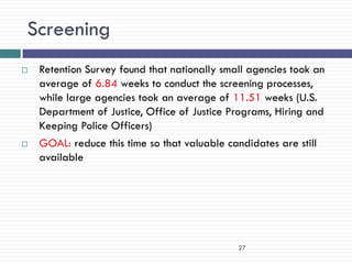 Screening
   Retention Survey found that nationally small agencies took an
    average of 6.84 weeks to conduct the screening processes,
    while large agencies took an average of 11.51 weeks (U.S.
    Department of Justice, Office of Justice Programs, Hiring and
    Keeping Police Officers)
   GOAL: reduce this time so that valuable candidates are still
    available




                                              27
 