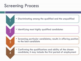 Screening Process

      • Discriminating among the qualified and the unqualified
  1

      • Identifying most highly qualified candidates
  2

      • Screening particular candidates; results in offering position
  3     to the best candidate


      • Confirming the qualifications and ability of the chosen
  4     candidate; it may include the first period of employment

                                                         28
 
