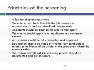 Principles of the screening
   A fair set of screening criteria
   The criteria must be in line with the job content and
    appointment as well as advertised requirements
   Applicants should be clear on the criteria that apply
   The criteria should apply to all applicants in a consistent
    manner
   Any waivers should be fully motivated and approved
   Declarations should be made of whether any candidate is
    related to or friends of an official in the component where the
    vacancy exists
   The various activities of the screening process should be
    documented and put on record


                                              29
 