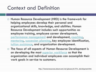 Context and Definition
   Human Resource Development (HRD) is the framework for
    helping employees develop their personal and
    organizational skills, knowledge, and abilities. Human
    Resource Development includes such opportunities as
    employee training, employee career development,
    performance management and development, coaching,
    mentoring, succession planning, key employee identification,
    tuition assistance, and organization development.
   The focus of all aspects of Human Resource Development is
    on developing the most superior workforce so that the
    organization and individual employees can accomplish their
    work goals in service to customers.

                         http://humanresources.about.com/od/glossaryh/f/hr_development.htm
 