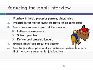 Reducing the pool: interview
1.  Plan how it should proceed: persons, place, roles
2.  Prepare list of written questions asked of all candidates
3.  Use a work sample as part of the process
      Critique or evaluate sth
      Solve a problem
      Deliver oral presentation, etc
4. Explain basic facts about the position
5. Use the job description and advertisement guides to ensure
    that the focus is on essential job functions



                                           32
 