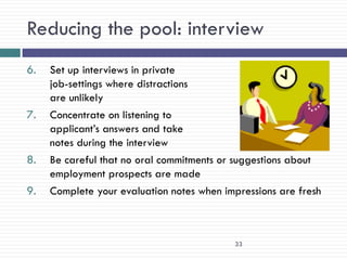 Reducing the pool: interview
6.   Set up interviews in private
     job-settings where distractions
     are unlikely
7.   Concentrate on listening to
     applicant‘s answers and take
     notes during the interview
8.   Be careful that no oral commitments or suggestions about
     employment prospects are made
9.   Complete your evaluation notes when impressions are fresh



                                           33
 