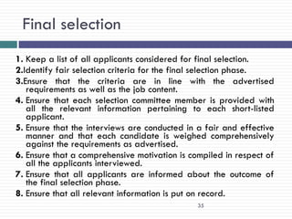 Final selection
1. Keep a list of all applicants considered for final selection.
2.Identify fair selection criteria for the final selection phase.
3.Ensure that the criteria are in line with the advertised
   requirements as well as the job content.
4. Ensure that each selection committee member is provided with
   all the relevant information pertaining to each short-listed
   applicant.
5. Ensure that the interviews are conducted in a fair and effective
   manner and that each candidate is weighed comprehensively
   against the requirements as advertised.
6. Ensure that a comprehensive motivation is compiled in respect of
   all the applicants interviewed.
7. Ensure that all applicants are informed about the outcome of
   the final selection phase.
8. Ensure that all relevant information is put on record.
                                               35
 