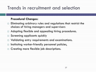 Trends in recruitment and selection
    Procedural Changes:
   Eliminating arbitrary rules and regulations that restrict the
    choices of hiring managers and supervisors
   Adopting flexible and appealing hiring procedures.
   Screening applicants quickly
   Validating entry requirements and examinations.
   Instituting worker-friendly personnel policies,
   Creating more flexible job descriptions.




                                                 37
 