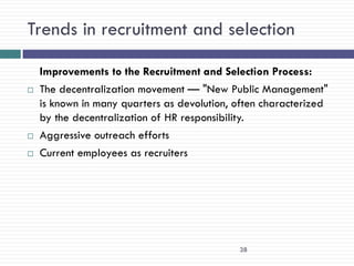 Trends in recruitment and selection

    Improvements to the Recruitment and Selection Process:
   The decentralization movement — "New Public Management"
    is known in many quarters as devolution, often characterized
    by the decentralization of HR responsibility.
   Aggressive outreach efforts
   Current employees as recruiters




                                             38
 