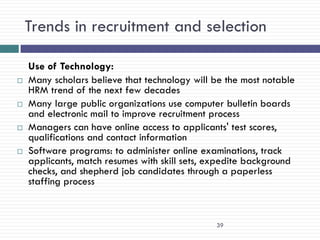 Trends in recruitment and selection

    Use of Technology:
   Many scholars believe that technology will be the most notable
    HRM trend of the next few decades
   Many large public organizations use computer bulletin boards
    and electronic mail to improve recruitment process
   Managers can have online access to applicants' test scores,
    qualifications and contact information
   Software programs: to administer online examinations, track
    applicants, match resumes with skill sets, expedite background
    checks, and shepherd job candidates through a paperless
    staffing process



                                               39
 