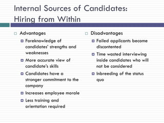 Internal Sources of Candidates:
Hiring from Within
   Advantages                          Disadvantages
       Foreknowledge of                    Failed applicants become
        candidates‘ strengths and            discontented
        weaknesses                          Time wasted interviewing
       More accurate view of                inside candidates who will
        candidate‘s skills                   not be considered
       Candidates have a                   Inbreeding of the status
        stronger commitment to the           quo
        company
       Increases employee morale
       Less training and
        orientation required
 