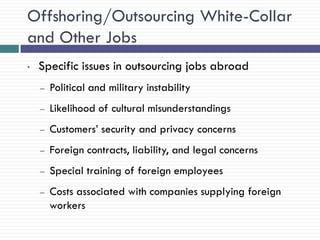 Offshoring/Outsourcing White-Collar
and Other Jobs
•   Specific issues in outsourcing jobs abroad
    –   Political and military instability
    –   Likelihood of cultural misunderstandings
    –   Customers‘ security and privacy concerns
    –   Foreign contracts, liability, and legal concerns
    –   Special training of foreign employees
    –   Costs associated with companies supplying foreign
        workers
 