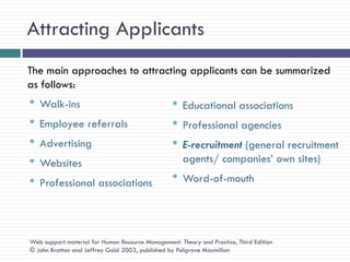 Attracting Applicants
The main approaches to attracting applicants can be summarized
as follows:
• Walk-ins                                        • Educational associations
• Employee referrals                              • Professional agencies
• Advertising                                     • E-recruitment (general recruitment
• Websites                                            agents/ companies‘ own sites)

• Professional associations                       • Word-of-mouth


Web support material for Human Resource Management: Theory and Practice, Third Edition
© John Bratton and Jeffrey Gold 2003, published by Palgrave Macmillan
 