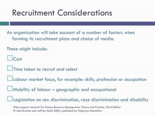 Recruitment Considerations
An organization will take account of a number of factors when
  forming its recruitment plans and choice of media.
These might include:
Cost
Time taken to recruit and select
Labour market focus, for example: skills, profession or occupation
Mobility of labour – geographic and occupational
Legislation on sex discrimination, race discrimination and disability
   Web support material for Human Resource Management: Theory and Practice, Third Edition
   © John Bratton and Jeffrey Gold 2003, published by Palgrave Macmillan
 