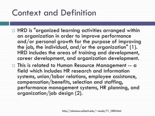 Context and Definition
   HRD is "organized learning activities arranged within
    an organization in order to improve performance
    and/or personal growth for the purpose of improving
    the job, the individual, and/or the organization" (1).
    HRD includes the areas of training and development,
    career development, and organization development.
   This is related to Human Resource Management -- a
    field which includes HR research and information
    systems, union/labor relations, employee assistance,
    compensation/benefits, selection and staffing,
    performance management systems, HR planning, and
    organization/job design (2).

                       http://alumnus.caltech.edu/~rouda/T1_HRD.html
 