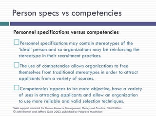 Person specs vs competencies
Personnel specifications versus competencies
Personnel specifications may contain stereotypes of the
    ‗ideal‘ person and so organizations may be reinforcing the
    stereotype in their recruitment practices.
The use of competencies allows organizations to free
    themselves from traditional stereotypes in order to attract
    applicants from a variety of sources.
Competencies appear to be more objective, have a variety
    of uses in attracting applicants and allow an organization
    to use more reliable and valid selection techniques.
Web support material for Human Resource Management: Theory and Practice, Third Edition
© John Bratton and Jeffrey Gold 2003, published by Palgrave Macmillan
 
