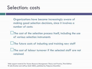 Selection: costs
       Organizations have become increasingly aware of
       making good selection decisions, since it involves a
       number of costs:

   The cost of the selection process itself, including the use
       of various selection instruments

   The future costs of inducting and training new staff
   The cost of labour turnover if the selected staff are not
       retained


Web support material for Human Resource Management: Theory and Practice, Third Edition
© John Bratton and Jeffrey Gold 2003, published by Palgrave Macmillan
 