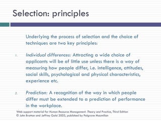Selection: principles

        Underlying the process of selection and the choice of
        techniques are two key principles:

1.      Individual differences: Attracting a wide choice of
        applicants will be of little use unless there is a way of
        measuring how people differ, i.e. intelligence, attitudes,
        social skills, psychological and physical characteristics,
        experience etc.

2.      Prediction: A recognition of the way in which people
        differ must be extended to a prediction of performance
        in the workplace.
 Web support material for Human Resource Management: Theory and Practice, Third Edition
 © John Bratton and Jeffrey Gold 2003, published by Palgrave Macmillan
 