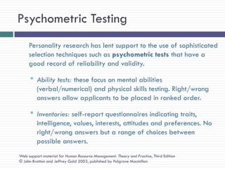 Psychometric Testing
     Personality research has lent support to the use of sophisticated
     selection techniques such as psychometric tests that have a
     good record of reliability and validity.

     • Ability tests: these focus on mental abilities
         (verbal/numerical) and physical skills testing. Right/wrong
         answers allow applicants to be placed in ranked order.

     • Inventories: self-report questionnaires indicating traits,
         intelligence, values, interests, attitudes and preferences. No
         right/wrong answers but a range of choices between
         possible answers.
Web support material for Human Resource Management: Theory and Practice, Third Edition
© John Bratton and Jeffrey Gold 2003, published by Palgrave Macmillan
 