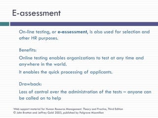 E-assessment
    On-line testing, or e-assessment, is also used for selection and
    other HR purposes.

    Benefits:
    Online testing enables organizations to test at any time and
    anywhere in the world.
    It enables the quick processing of applicants.

    Drawback:
    Loss of control over the administration of the tests – anyone can
    be called on to help
Web support material for Human Resource Management: Theory and Practice, Third Edition
© John Bratton and Jeffrey Gold 2003, published by Palgrave Macmillan
 