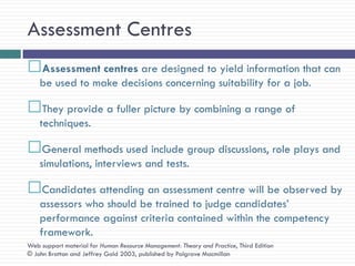 Assessment Centres
Assessment centres are designed to yield information that can
    be used to make decisions concerning suitability for a job.

They provide a fuller picture by combining a range of
    techniques.

General methods used include group discussions, role plays and
    simulations, interviews and tests.

Candidates attending an assessment centre will be observed by
    assessors who should be trained to judge candidates‘
    performance against criteria contained within the competency
    framework.
Web support material for Human Resource Management: Theory and Practice, Third Edition
© John Bratton and Jeffrey Gold 2003, published by Palgrave Macmillan
 