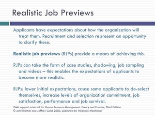 Realistic Job Previews
Applicants have expectations about how the organization will
  treat them. Recruitment and selection represent an opportunity
  to clarify these.

Realistic job previews (RJPs) provide a means of achieving this.

RJPs can take the form of case studies, shadowing, job sampling
  and videos – this enables the expectations of applicants to
  become more realistic.

RJPs: lower initial expectations, cause some applicants to de-select
  themselves, increase levels of organization commitment, job
  satisfaction, performance and job survival.
Web support material for Human Resource Management: Theory and Practice, Third Edition
© John Bratton and Jeffrey Gold 2003, published by Palgrave Macmillan
 