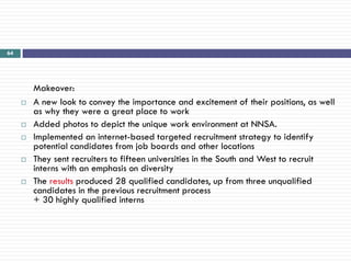 64




         Makeover:
        A new look to convey the importance and excitement of their positions, as well
         as why they were a great place to work
        Added photos to depict the unique work environment at NNSA.
        Implemented an internet-based targeted recruitment strategy to identify
         potential candidates from job boards and other locations
        They sent recruiters to fifteen universities in the South and West to recruit
         interns with an emphasis on diversity
        The results produced 28 qualified candidates, up from three unqualified
         candidates in the previous recruitment process
         + 30 highly qualified interns
 