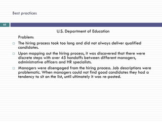 Best practices

65

                             U.S. Department of Education
         Problem:
        The hiring process took too long and did not always deliver qualified
         candidates.
        Upon mapping out the hiring process, it was discovered that there were
         discrete steps with over 45 handoffs between different managers,
         administrative officers and HR specialists.
        Managers were disengaged from the hiring process. Job descriptions were
         problematic. When managers could not find good candidates they had a
         tendency to sit on the list, until ultimately it was re-posted.
 
