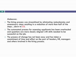 66




         Makeover:
        The hiring process was streamlined by eliminating redundancies and
         unnecessary steps resulting in a reduction of more than half of the
         steps…down to 53.
        The automated process for assessing applicants has been overhauled
         and questions are more closely aligned with skills needed to be
         successful on the job.
        The process of change has not been easy and has taken a
         commitment of time and effort on the part of leaders, HR, managers
         and others involved in the hiring process.
 