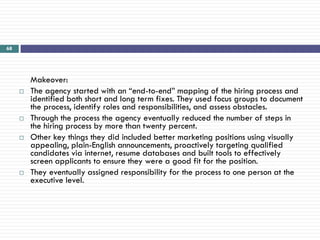 68




         Makeover:
        The agency started with an ―end-to-end‖ mapping of the hiring process and
         identified both short and long term fixes. They used focus groups to document
         the process, identify roles and responsibilities, and assess obstacles.
        Through the process the agency eventually reduced the number of steps in
         the hiring process by more than twenty percent.
        Other key things they did included better marketing positions using visually
         appealing, plain-English announcements, proactively targeting qualified
         candidates via internet, resume databases and built tools to effectively
         screen applicants to ensure they were a good fit for the position.
        They eventually assigned responsibility for the process to one person at the
         executive level.
 