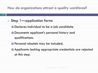 How do organizations attract a quality workforce?
72



        Step 1—application forms
          Declares   individual to be a job candidate.
          Documents   applicant‘s personal history and
           qualifications.
          Personal   résumés may be included.
          Applicants   lacking appropriate credentials are rejected
           at this step.


                                   Management - Chapter 12
 