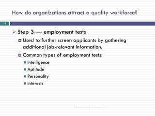 How do organizations attract a quality workforce?
74


      Step 3 — employment tests
        Used to further screen applicants by gathering
         additional job-relevant information.
        Common types of employment tests:
           Intelligence
           Aptitude
           Personality
           Interests




                                Management - Chapter 12
 