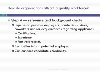 How do organizations attract a quality workforce?
77


      Step 4 — reference and background checks
        Inquiries to previous employers, academic advisors,
         coworkers and/or acquaintances regarding applicant‘s:
          Qualifications.
          Experience.
          Past   work records.
        Can better inform potential employer.
        Can enhance candidate‘s credibility.




                                  Management - Chapter 12
 