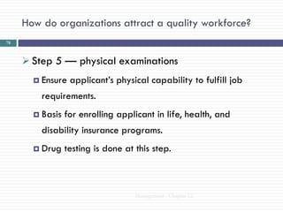 How do organizations attract a quality workforce?
78



      Step 5 — physical examinations
        Ensure   applicant‘s physical capability to fulfill job
         requirements.
        Basis   for enrolling applicant in life, health, and
         disability insurance programs.
        Drug    testing is done at this step.



                                    Management - Chapter 12
 