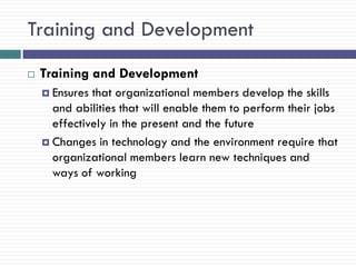 Training and Development
   Training and Development
     Ensures that organizational members develop the skills
      and abilities that will enable them to perform their jobs
      effectively in the present and the future
     Changes in technology and the environment require that
      organizational members learn new techniques and
      ways of working
 