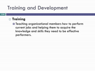 Training and Development
12-84


           Training
             Teaching  organizational members how to perform
              current jobs and helping them to acquire the
              knowledge and skills they need to be effective
              performers.
 