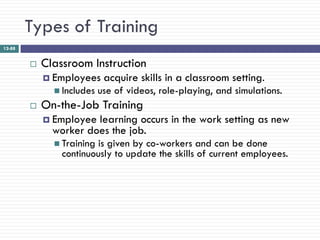 Types of Training
12-88


           Classroom Instruction
             Employees     acquire skills in a classroom setting.
               Includes   use of videos, role-playing, and simulations.
           On-the-Job Training
             Employee learning occurs in the work setting as new
              worker does the job.
               Trainingis given by co-workers and can be done
                continuously to update the skills of current employees.
 