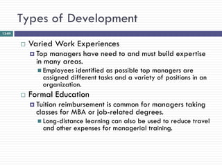 Types of Development
12-89


           Varied Work Experiences
             Top managers have need to and must build expertise
              in many areas.
               Employees  identified as possible top managers are
                assigned different tasks and a variety of positions in an
                organization.
           Formal Education
             Tuitionreimbursement is common for managers taking
              classes for MBA or job-related degrees.
               Long-distancelearning can also be used to reduce travel
                and other expenses for managerial training.
 