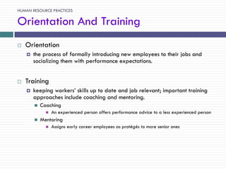 HUMAN RESOURCE PRACTICES

Orientation And Training
   Orientation
       the process of formally introducing new employees to their jobs and
        socializing them with performance expectations.


   Training
       keeping workers‘ skills up to date and job relevant; important training
        approaches include coaching and mentoring.
           Coaching
                 An experienced person offers performance advice to a less experienced person
           Mentoring
                 Assigns early career employees as protégés to more senior ones
 