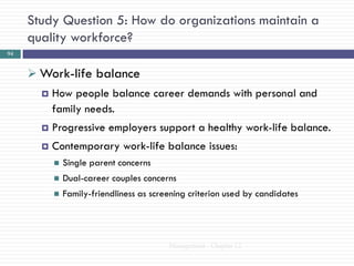 Study Question 5: How do organizations maintain a
     quality workforce?
94


      Work-life balance
          How people balance career demands with personal and
           family needs.
          Progressive employers support a healthy work-life balance.
          Contemporary work-life balance issues:
              Single parent concerns
              Dual-career couples concerns
              Family-friendliness as screening criterion used by candidates




                                          Management - Chapter 12
 