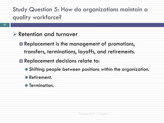 Study Question 5: How do organizations maintain a
     quality workforce?
95


      Retention and turnover
        Replacement   is the management of promotions,
         transfers, terminations, layoffs, and retirements.
        Replacement      decisions relate to:
          Shifting   people between positions within the organization.
          Retirement.

          Termination.




                                     Management - Chapter 12
 