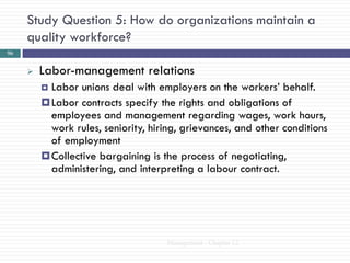 Study Question 5: How do organizations maintain a
     quality workforce?
96


        Labor-management relations
          Labor unions deal with employers on the workers‘ behalf.
          Labor contracts specify the rights and obligations of
           employees and management regarding wages, work hours,
           work rules, seniority, hiring, grievances, and other conditions
           of employment
          Collective bargaining is the process of negotiating,
           administering, and interpreting a labour contract.




                                     Management - Chapter 12
 