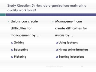 Study Question 5: How do organizations maintain a
quality workforce?

   Unions can create             Management can
    difficulties for               create difficulties for
    management by…                 unions by…
     Striking                      Using        lockouts

     Boycotting                    Hiring       strike-breakers

     Picketing                     Seeking        injunctions

                        Management - Chapter 12              98
 