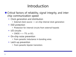 Introduction
Critical factors of reliability, signal integrity, and inter-
chip communication speed
 Clock generation and distribution
• External clock source -> on-chip internal clock generation
 ESD protection
• Protection for internal circuits from external hazards
 I/O circuits
• CMOS <-> TTL or ECL
 On-chip noise prevention
• From parasitic inductance in bonding wires
 Latch-up prevention
• From parasitic bipolar transistors
1
 