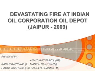DEVASTATING FIRE AT INDIAN
     OIL CORPORATION OIL DEPOT
            (JAIPUR - 2009)




Presented by :
                  ANKIT KHICHARIYA (09)
KARAN KARNWAL () MANISH SANGWAN ()
RAHUL AGARWAL (38) SAMEER SHARMA (46)
 
