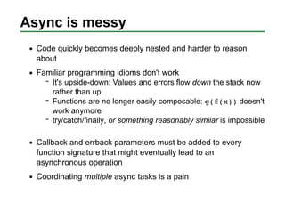 Async is messy
  Code quickly becomes deeply nested and harder to reason
  about
  Familiar programming idioms don't work
...