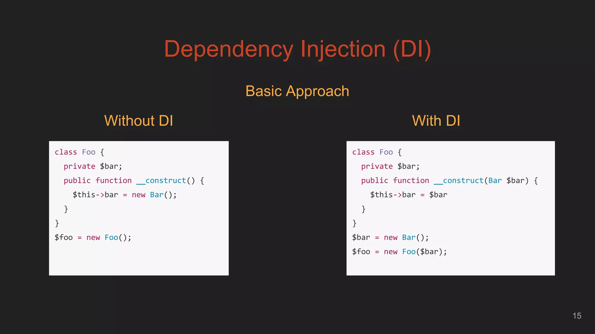 Dependency Injection (DI)
15
Basic Approach
class Foo {
private $bar;
public function __construct() {
$this->bar = new Bar();
}
}
$foo = new Foo();
Without DI
class Foo {
private $bar;
public function __construct(Bar $bar) {
$this->bar = $bar
}
}
$bar = new Bar();
$foo = new Foo($bar);
With DI
 