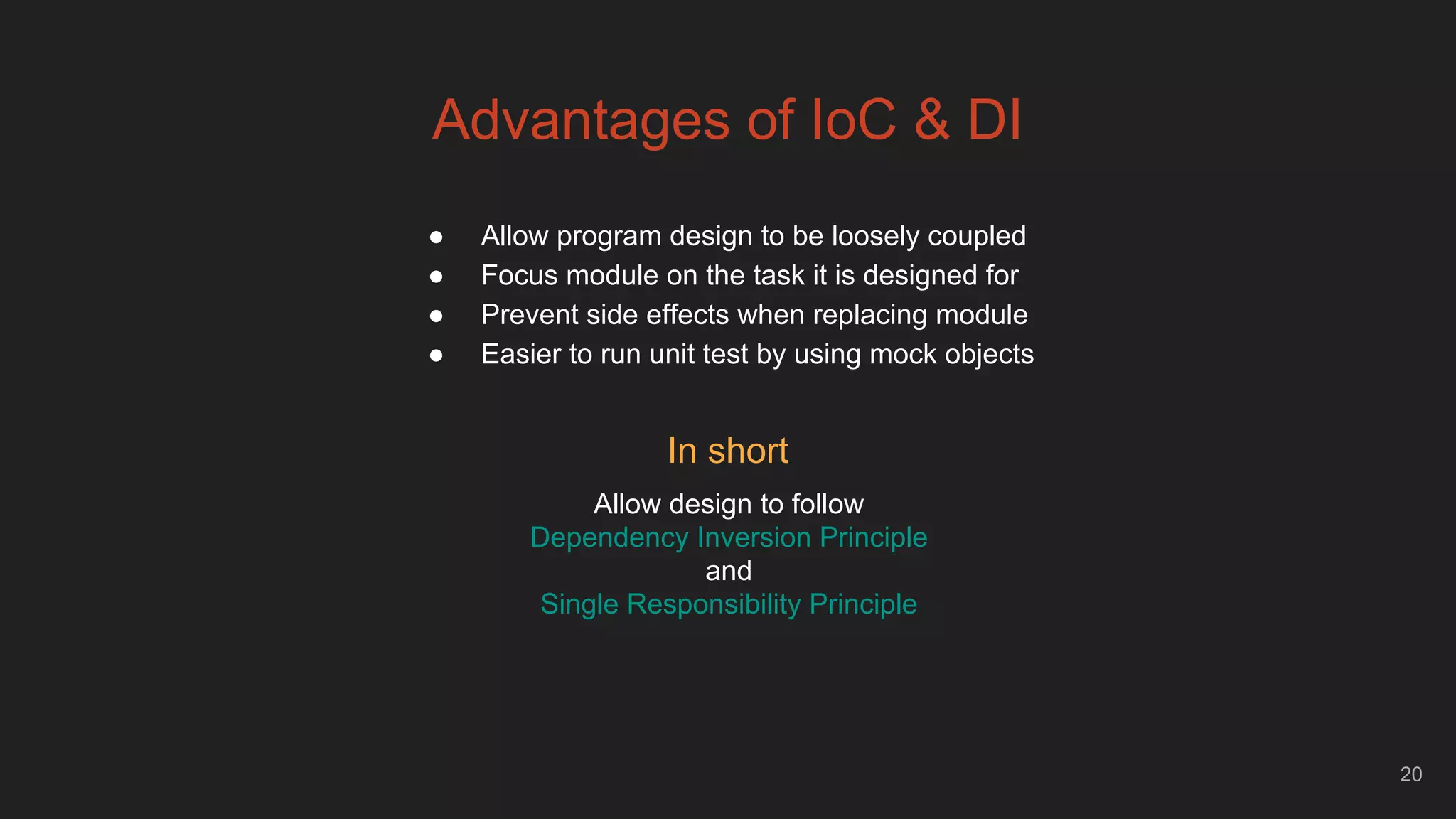 20
Advantages of IoC & DI
● Allow program design to be loosely coupled
● Focus module on the task it is designed for
● Prevent side effects when replacing module
● Easier to run unit test by using mock objects
In short
Allow design to follow
Dependency Inversion Principle
and
Single Responsibility Principle
 