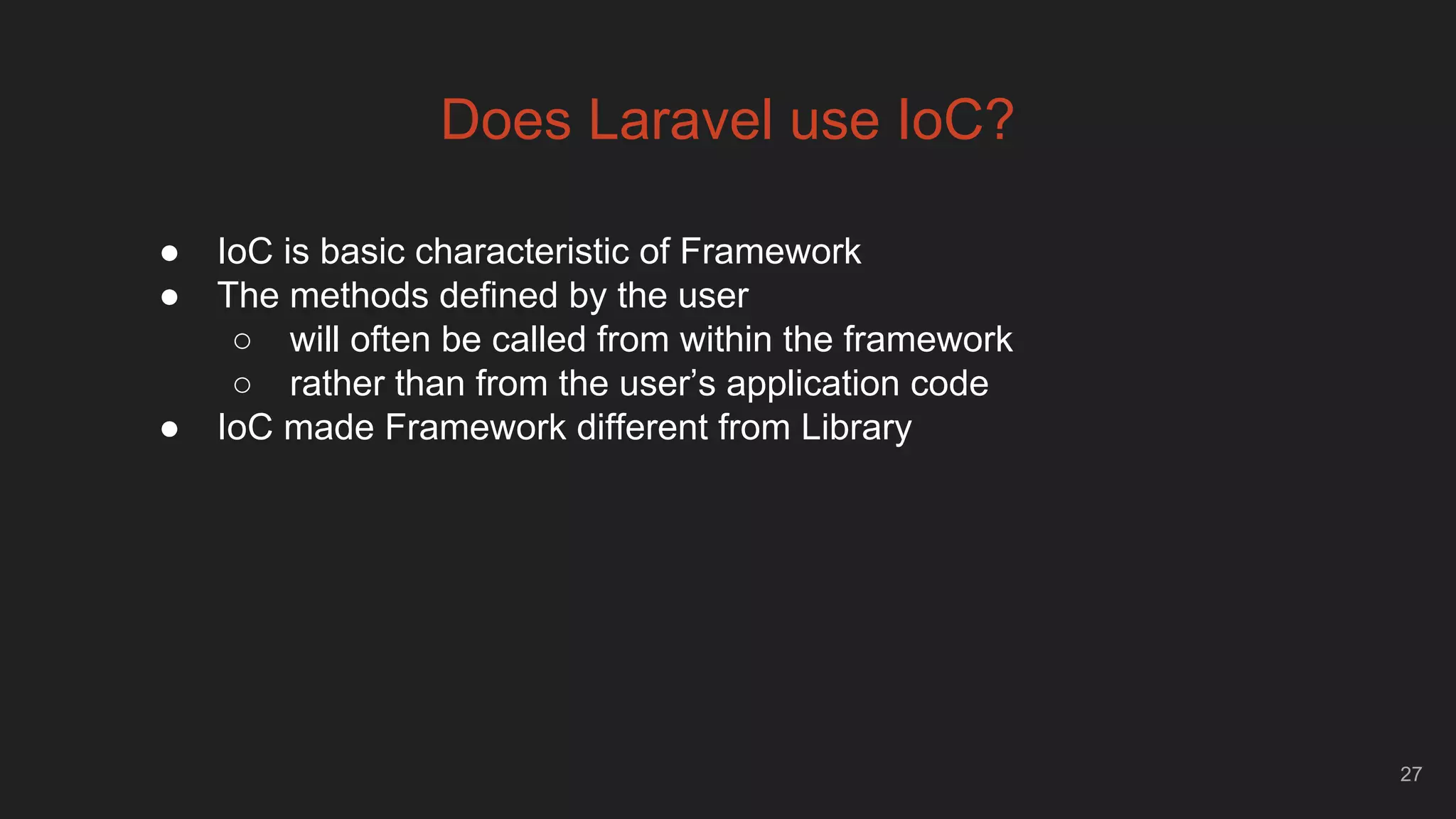 27
Does Laravel use IoC?
● IoC is basic characteristic of Framework
● The methods defined by the user
○ will often be called from within the framework
○ rather than from the user’s application code
● IoC made Framework different from Library
 