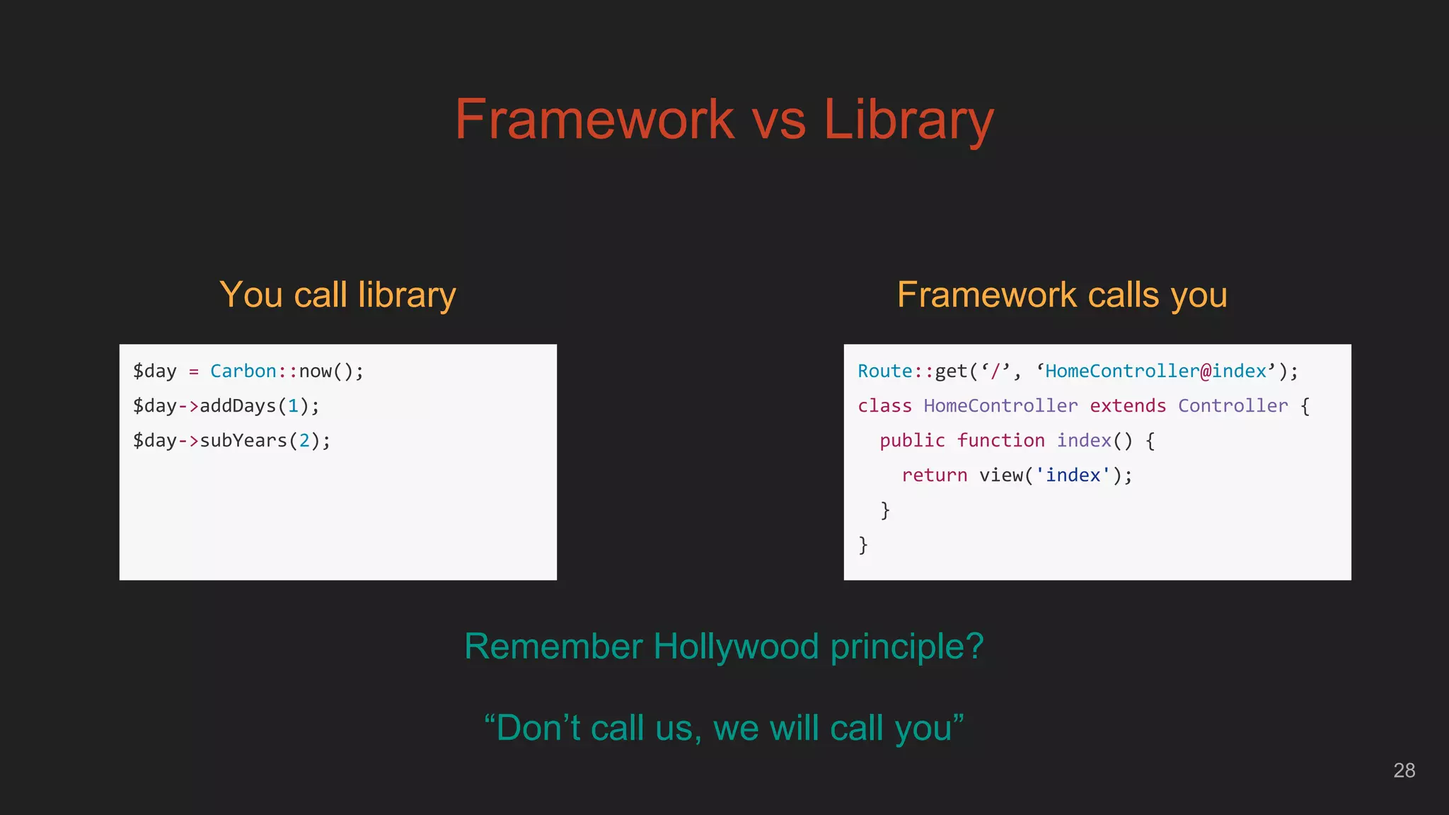 28
Framework vs Library
$day = Carbon::now();
$day->addDays(1);
$day->subYears(2);
You call library
Route::get(‘/’, ‘HomeController@index’);
class HomeController extends Controller {
public function index() {
return view('index');
}
}
Framework calls you
Remember Hollywood principle?
“Don’t call us, we will call you”
 